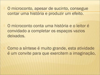  O microconto, apesar de sucinto, consegue
contar uma história e produzir um efeito.
 O microconto conta uma história e o leitor é
convidado a completar os espaços vazios
deixados.
 Como a síntese é muito grande, esta atividade
é um convite para que exercitem a imaginação,
 