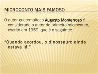 O autor guatemalteco Augusto MonterrosoAugusto Monterroso é
considerado o autor do primeiro microconto,
escrito em 1959, que é o seguinte:
“Quando acordou, o dinossauro ainda
estava lá.”
 