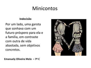 Minicontos
Emanuely Oliveira Melo – 7º C
Indecisão
Por um lado, uma garota
que sonhava com um
futuro próspero para ela e
a família, em contraste
com outra de vida
abastada, sem objetivos
concretos.
 
