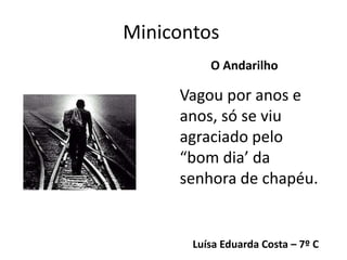 Minicontos
Luísa Eduarda Costa – 7º C
O Andarilho
Vagou por anos e
anos, só se viu
agraciado pelo
“bom dia’ da
senhora de chapéu.
 