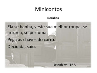 Minicontos
Decidida
Ela se banha, veste sua melhor roupa, se
arruma, se perfuma.
Pega as chaves do carro.
Decidida, saiu.
Esthefany - 8º A
 