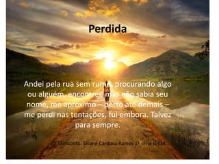 Miniconto: Siliane Cardoso Ramos 1ª série B/EM
Andei pela rua sem rumo, procurando algo
ou alguém, encontrei, mas não sabia seu
nome, me aproximo – perto até demais –
me perdi nas tentações, fui embora. Talvez
para sempre.
Perdida
 