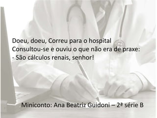 Miniconto: Ana Beatriz Guidoni – 2ª série B
Doeu, doeu, Correu para o hospital
Consultou-se e ouviu o que não era de praxe:
- São cálculos renais, senhor!
 