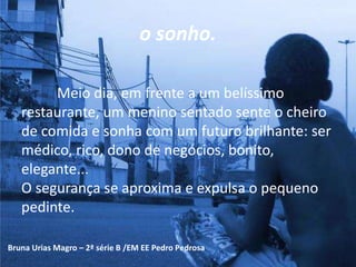 o sonho.
Meio dia, em frente a um belíssimo
restaurante, um menino sentado sente o cheiro
de comida e sonha com um futuro brilhante: ser
médico, rico, dono de negócios, bonito,
elegante...
O segurança se aproxima e expulsa o pequeno
pedinte.
Bruna Urias Magro – 2ª série B /EM EE Pedro Pedrosa
 