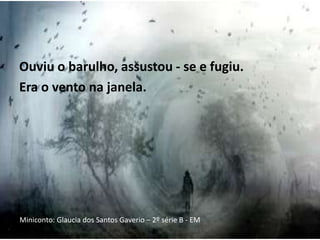 Ouviu o barulho, assustou - se e fugiu.
Era o vento na janela.
Miniconto: Glaucia dos Santos Gaverio – 2º série B - EM
 