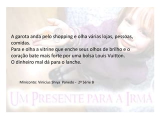 A garota anda pelo shopping e olha várias lojas, pessoas,
comidas.
Para e olha a vitrine que enche seus olhos de brilho e o
coração bate mais forte por uma bolsa Louis Vuitton.
O dinheiro mal dá para o lanche.
Miniconto: Vinicius Shiya Panedo - 2ª Série B
 