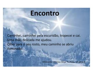 Miniconto: Vinicius Shiya Panedo- 2ª Série B
Caminhei, caminhei pela escuridão, tropecei e cai.
Uma mão delicada me ajudou.
Olhei para o seu rosto, meu caminho se abriu
iluminado.
Encontro
 