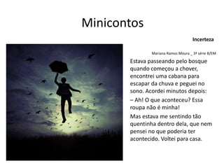 Minicontos
Mariana Ramos Moura _ 3ª série B/EM
Estava passeando pelo bosque
quando começou a chover,
encontrei uma cabana para
escapar da chuva e peguei no
sono. Acordei minutos depois:
– Ah! O que aconteceu? Essa
roupa não é minha!
Mas estava me sentindo tão
quentinha dentro dela, que nem
pensei no que poderia ter
acontecido. Voltei para casa.
Incerteza
 
