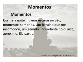 Momentos
Era meia noite, nuvens escuras no céu,
momentos sombrios. Um barulho que me
incomodou, um gemido inquietante no quarto,
aproximo. Ela partiu.
Momentos
Gabriel Leal Bergamasco 3ª série B/EM
 