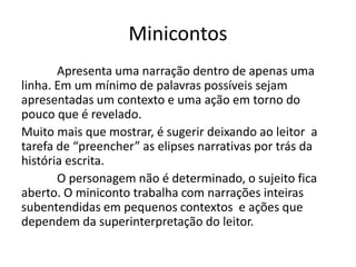 Minicontos
Apresenta uma narração dentro de apenas uma
linha. Em um mínimo de palavras possíveis sejam
apresentadas um contexto e uma ação em torno do
pouco que é revelado.
Muito mais que mostrar, é sugerir deixando ao leitor a
tarefa de “preencher” as elipses narrativas por trás da
história escrita.
O personagem não é determinado, o sujeito fica
aberto. O miniconto trabalha com narrações inteiras
subentendidas em pequenos contextos e ações que
dependem da superinterpretação do leitor.
 