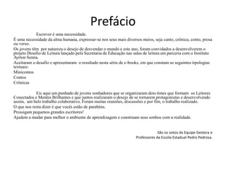 Prefácio
Escrever é uma necessidade.
É uma necessidade da alma humana, expressar-se nos seus mais diversos meios, seja canto, crônica, conto, prosa
ou verso.
Os jovens têm por natureza o desejo de desvendar o mundo e este ano, foram convidados a desenvolverem o
projeto Desafio de Leitura lançado pela Secretaria de Educação nas salas de leitura em parceria com o Instituto
Ayrton Senna.
Aceitaram o desafio e apresentaram o resultado nesta série de e-books, em que constam as seguintes tipologias
textuais:
Minicontos
Contos
Crônicas
Eis aqui um punhado de jovens sonhadores que se organizaram dois times que formam os Leitores
Conectados e Mentes Brilhantes e que juntos realizaram o desejo de se tornarem protagonistas e desenvolvendo
assim, um belo trabalho colaborativo. Foram muitas reuniões, discussões e por fim, o trabalho realizado.
O que nos resta dizer é que vocês estão de parabéns.
Prossigam pequenos grandes escritores!
Ajudem a mudar para melhor o ambiente de aprendizagem e construam seus sonhos com a realidade.
São os votos da Equipe Gestora e
Professores da Escola Estadual Pedro Pedrosa.
 