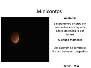 Minicontos
Anatomia
Sangrento era o corpo em
suas mãos, ele só queria
agora desvendá-la por
dentro.
Ketlly - 7º A
Eles estavam no cemitério.
Maria o beijou em despedida.
O último momento
 