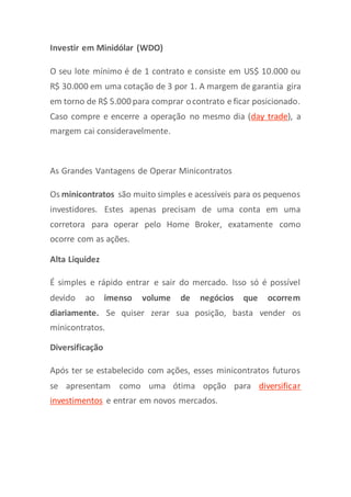 Investir em Minidólar (WDO)
O seu lote mínimo é de 1 contrato e consiste em US$ 10.000 ou
R$ 30.000 em uma cotação de 3 por 1. A margem de garantia gira
em torno de R$ 5.000 para comprar ocontrato e ficar posicionado.
Caso compre e encerre a operação no mesmo dia (day trade), a
margem cai consideravelmente.
As Grandes Vantagens de Operar Minicontratos
Os minicontratos são muito simples e acessíveis para os pequenos
investidores. Estes apenas precisam de uma conta em uma
corretora para operar pelo Home Broker, exatamente como
ocorre com as ações.
Alta Liquidez
É simples e rápido entrar e sair do mercado. Isso só é possível
devido ao imenso volume de negócios que ocorrem
diariamente. Se quiser zerar sua posição, basta vender os
minicontratos.
Diversificação
Após ter se estabelecido com ações, esses minicontratos futuros
se apresentam como uma ótima opção para diversificar
investimentos e entrar em novos mercados.
 
