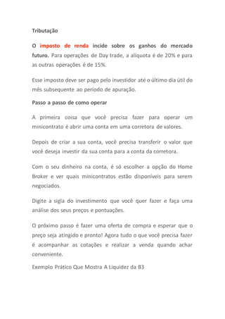 Tributação
O imposto de renda incide sobre os ganhos do mercado
futuro. Para operações de Day trade, a alíquota é de 20% e para
as outras operações é de 15%.
Esse imposto deve ser pago pelo investidor até o último dia útil do
mês subsequente ao período de apuração.
Passo a passo de como operar
A primeira coisa que você precisa fazer para operar um
minicontrato é abrir uma conta em uma corretora de valores.
Depois de criar a sua conta, você precisa transferir o valor que
você deseja investir da sua conta para a conta da corretora.
Com o seu dinheiro na conta, é só escolher a opção do Home
Broker e ver quais minicontratos estão disponíveis para serem
negociados.
Digite a sigla do investimento que você quer fazer e faça uma
análise dos seus preços e pontuações.
O próximo passo é fazer uma oferta de compra e esperar que o
preço seja atingido e pronto! Agora tudo o que você precisa fazer
é acompanhar as cotações e realizar a venda quando achar
conveniente.
Exemplo Prático Que Mostra A Liquidez da B3
 