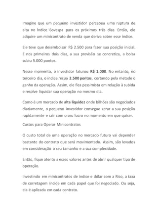 Imagine que um pequeno investidor percebeu uma ruptura de
alta no Índice Bovespa para os próximos três dias. Então, ele
adquire um minicontrato de venda que deriva sobre esse índice.
Ele teve que desembolsar R$ 2.500 para fazer sua posição inicial.
E nos primeiros dois dias, a sua previsão se concretiza, a bolsa
subiu 5.000 pontos.
Nesse momento, o investidor faturou R$ 1.000. No entanto, no
terceiro dia, o índice recua 2.500 pontos, cortando pela metade o
ganho da operação. Assim, ele fica pessimista em relação à subida
e resolve liquidar sua operação no mesmo dia.
Como é um mercado de alta liquidez onde bilhões são negociados
diariamente, o pequeno investidor consegue zerar a sua posição
rapidamente e sair com o seu lucro no momento em que quiser.
Custos para Operar Minicontratos
O custo total de uma operação no mercado futuro vai depender
bastante do contrato que será movimentado. Assim, são levados
em consideração o seu tamanho e a sua complexidade.
Então, fique atento a esses valores antes de abrir qualquer tipo de
operação.
Investindo em minicontratos de índice e dólar com a Rico, a taxa
de corretagem incide em cada papel que foi negociado. Ou seja,
ela é aplicada em cada contrato.
 