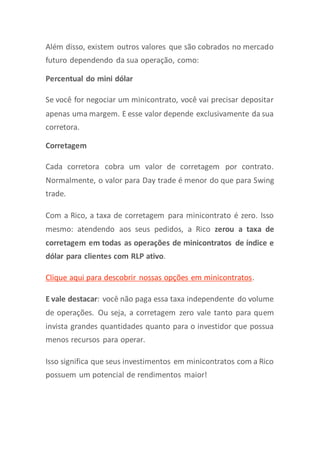 Além disso, existem outros valores que são cobrados no mercado
futuro dependendo da sua operação, como:
Percentual do mini dólar
Se você for negociar um minicontrato, você vai precisar depositar
apenas uma margem. E esse valor depende exclusivamente da sua
corretora.
Corretagem
Cada corretora cobra um valor de corretagem por contrato.
Normalmente, o valor para Day trade é menor do que para Swing
trade.
Com a Rico, a taxa de corretagem para minicontrato é zero. Isso
mesmo: atendendo aos seus pedidos, a Rico zerou a taxa de
corretagem em todas as operações de minicontratos de índice e
dólar para clientes com RLP ativo.
Clique aqui para descobrir nossas opções em minicontratos.
E vale destacar: você não paga essa taxa independente do volume
de operações. Ou seja, a corretagem zero vale tanto para quem
invista grandes quantidades quanto para o investidor que possua
menos recursos para operar.
Isso significa que seus investimentos em minicontratos com a Rico
possuem um potencial de rendimentos maior!
 