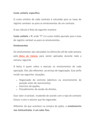 Custo unitário específico
O custo unitário de cada contrato é calculado para as taxas de
registro variáveis ou para os emolumentos de um contrato.
O seu cálculo é feito da seguinte maneira:
Custo unitário = P, onde "P" é o custo médio apurado para a taxa
de registro variável ou para os emolumentos.
Emolumentos
Os emolumentos são calculados no último dia útil de cada semana
pela Bolsa de Valores para serem aplicados durante toda a
semana seguinte.
A bolsa é quem cobra e executa os emolumentos de cada
operação. Eles são referentes ao serviço de negociação. Essa tarifa
incide nas seguintes situações:
 Negociação do contrato (abertura ou encerramento de
posição antes do vencimento);
 Exercício de opções;
 Procedimento de cessão de direitos.
Esse valor é variável, mudando de acordo com o tipo de contrato
futuro e com o volume que foi negociado.
Diferente do que acontece na compra de ações, o emolumento
nos minicontratos é um valor fixo.
 