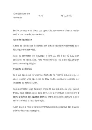 Minicontrato de
Ibovespa
0,36 R$ 0,00300
Então, quanto mais dias a sua operação permanecer aberta, maior
será a sua taxa de permanência.
Taxa de liquidação
A taxa de liquidação é cobrada em cima de cada minicontrato que
foi adquirido por você.
Para os contratos de Ibovespa e IBrX-50, ela é de R$ 1,52 por
contrato na liquidação. Para minicontratos, ela é de R$0,30 por
contrato na liquidação.
Imposto de Renda
Se a sua operação for aberta e fechada no mesmo dia, ou seja, se
você realizar uma operação de Day trade, a alíquota cobrada de
imposto de renda é 20%.
Para operações que durarem mais do que um dia, ou seja, Swing
trade, essa cobrança cai para 15%. Este percentual incide sobre a
soma positiva dos ajustes diários entre a data de abertura e a de
encerramento da sua operação.
Além disso, é retido na fonte 0,005% da soma positiva dos ajustes
diários das suas operações.
 