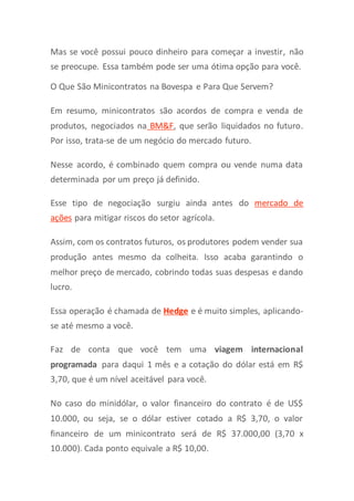 Mas se você possui pouco dinheiro para começar a investir, não
se preocupe. Essa também pode ser uma ótima opção para você.
O Que São Minicontratos na Bovespa e Para Que Servem?
Em resumo, minicontratos são acordos de compra e venda de
produtos, negociados na BM&F, que serão liquidados no futuro.
Por isso, trata-se de um negócio do mercado futuro.
Nesse acordo, é combinado quem compra ou vende numa data
determinada por um preço já definido.
Esse tipo de negociação surgiu ainda antes do mercado de
ações para mitigar riscos do setor agrícola.
Assim, com os contratos futuros, os produtores podem vender sua
produção antes mesmo da colheita. Isso acaba garantindo o
melhor preço de mercado, cobrindo todas suas despesas e dando
lucro.
Essa operação é chamada de Hedge e é muito simples, aplicando-
se até mesmo a você.
Faz de conta que você tem uma viagem internacional
programada para daqui 1 mês e a cotação do dólar está em R$
3,70, que é um nível aceitável para você.
No caso do minidólar, o valor financeiro do contrato é de US$
10.000, ou seja, se o dólar estiver cotado a R$ 3,70, o valor
financeiro de um minicontrato será de R$ 37.000,00 (3,70 x
10.000). Cada ponto equivale a R$ 10,00.
 