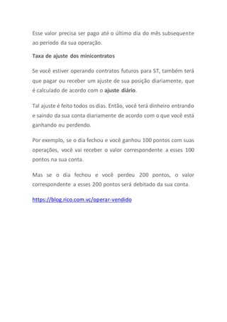 Esse valor precisa ser pago até o último dia do mês subsequente
ao período da sua operação.
Taxa de ajuste dos minicontratos
Se você estiver operando contratos futuros para ST, também terá
que pagar ou receber um ajuste de sua posição diariamente, que
é calculado de acordo com o ajuste diário.
Tal ajuste é feito todos os dias. Então, você terá dinheiro entrando
e saindo da sua conta diariamente de acordo com o que você está
ganhando ou perdendo.
Por exemplo, se o dia fechou e você ganhou 100 pontos com suas
operações, você vai receber o valor correspondente a esses 100
pontos na sua conta.
Mas se o dia fechou e você perdeu 200 pontos, o valor
correspondente a esses 200 pontos será debitado da sua conta.
https://blog.rico.com.vc/operar-vendido
 
