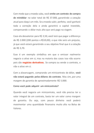 Com medo que a moeda suba, você emite um contrato de compra
de minidólar no valor total de R$ 37.000, garantindo a cotação
atual para daqui um mês. Se a moeda subir, perfeito, você ganhará
toda a correção dela e ainda garantirá o capital investido,
compensando o dólar mais alto que será pago na viagem.
Caso ela desvalorize para R$ 3,50, você terá que pagar a diferença
de R$ 2.000 (200 pontos x R$10,00), o que não será um prejuízo,
já que você estará garantindo o seu objetivo final que é a cotação
de R$ 3,70.
Esse é um exemplo simbólico em que o emissor realmente
negocia o ativo em si, mas na maioria dos casos isso não ocorre
pois são negócios derivativos. Se compra ou vende o contrato, e
não o ativo em si.
Com a alavancagem, comprando um minicontrato de dólar, você
não estará pagando pelos dólares do contrato. Mas sim, por uma
margem de garantia de aproximadamente R$ 5.000.
Como você pode adquirir um minicontrato?
Quando você negocia um minicontrato, você não precisa ter o
valor integral de um contrato, basta ter um valor como margem
de garantia. Ou seja, com pouco dinheiro você poderá
movimentar uma quantidade financeira muito alta na Bolsa de
Valores.
 