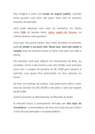 Essa margem é como um caução de aluguel padrão, servindo
como garantia caso você não possa arcar com os possíveis
prejuízos da operação.
Você pode depositar esse valor ou fornecê-lo em títulos
como CDBs de liquidez diária, ações, papéis do Tesouro, ou
mesmo dinheiro como garantia.
Caso você não queira esperar até a data acordada no contrato,
pode-se vender a sua parte nele. Nesse caso, você está sujeito a
cotação atual do contrato (como se fosse uma ação que sobe e
desce).
Por exemplo, você quer adquirir um minicontrato de dólar, ou
minidólar. Como o lote mínimo é de US$ 10.000, você precisará
arcar com a margem de garantia de R$ 5.000 para comprar o
contrato, caso queira ficar posicionado em dias, semanas ou
meses.
Ao fazer um contrato de compra, você pode lucrar sobre o valor
total do contrato de US$ 10.000 e não sobre o valor da margem
de R$ 5.000.
Como Funcionam os Minicontratos no Mercado de Ações
O mercado futuro é praticamente formado por dois tipos de
investidores: os fornecedores do ativo em si que buscam reduzir
o risco de suas operações e os especuladores.
 