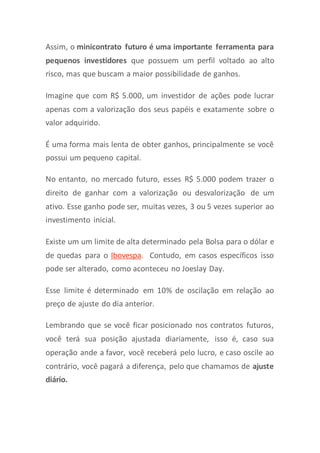 Assim, o minicontrato futuro é uma importante ferramenta para
pequenos investidores que possuem um perfil voltado ao alto
risco, mas que buscam a maior possibilidade de ganhos.
Imagine que com R$ 5.000, um investidor de ações pode lucrar
apenas com a valorização dos seus papéis e exatamente sobre o
valor adquirido.
É uma forma mais lenta de obter ganhos, principalmente se você
possui um pequeno capital.
No entanto, no mercado futuro, esses R$ 5.000 podem trazer o
direito de ganhar com a valorização ou desvalorização de um
ativo. Esse ganho pode ser, muitas vezes, 3 ou 5 vezes superior ao
investimento inicial.
Existe um um limite de alta determinado pela Bolsa para o dólar e
de quedas para o Ibovespa. Contudo, em casos específicos isso
pode ser alterado, como aconteceu no Joeslay Day.
Esse limite é determinado em 10% de oscilação em relação ao
preço de ajuste do dia anterior.
Lembrando que se você ficar posicionado nos contratos futuros,
você terá sua posição ajustada diariamente, isso é, caso sua
operação ande a favor, você receberá pelo lucro, e caso oscile ao
contrário, você pagará a diferença, pelo que chamamos de ajuste
diário.
 