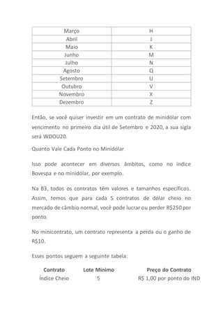 Março H
Abril J
Maio K
Junho M
Julho N
Agosto Q
Setembro U
Outubro V
Novembro X
Dezembro Z
Então, se você quiser investir em um contrato de minidólar com
vencimento no primeiro dia útil de Setembro e 2020, a sua sigla
será WDOU20.
Quanto Vale Cada Ponto no Minidólar
Isso pode acontecer em diversos âmbitos, como no índice
Bovespa e no minidólar, por exemplo.
Na B3, todos os contratos têm valores e tamanhos específicos.
Assim, temos que para cada 5 contratos de dólar cheio no
mercado de câmbio normal, você pode lucrar ou perder R$250 por
ponto.
No minicontrato, um contrato representa a perda ou o ganho de
R$10.
Esses pontos seguem a seguinte tabela:
Contrato Lote Mínimo Preço do Contrato
Índice Cheio 5 R$ 1,00 por ponto do IND
 