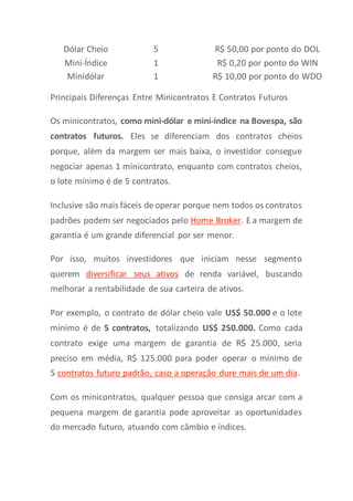Dólar Cheio 5 R$ 50,00 por ponto do DOL
Mini-Índice 1 R$ 0,20 por ponto do WIN
Minidólar 1 R$ 10,00 por ponto do WDO
Principais Diferenças Entre Minicontratos E Contratos Futuros
Os minicontratos, como mini-dólar e mini-índice na Bovespa, são
contratos futuros. Eles se diferenciam dos contratos cheios
porque, além da margem ser mais baixa, o investidor consegue
negociar apenas 1 minicontrato, enquanto com contratos cheios,
o lote mínimo é de 5 contratos.
Inclusive são mais fáceis de operar porque nem todos os contratos
padrões podem ser negociados pelo Home Broker. E a margem de
garantia é um grande diferencial por ser menor.
Por isso, muitos investidores que iniciam nesse segmento
querem diversificar seus ativos de renda variável, buscando
melhorar a rentabilidade de sua carteira de ativos.
Por exemplo, o contrato de dólar cheio vale US$ 50.000 e o lote
mínimo é de 5 contratos, totalizando US$ 250.000. Como cada
contrato exige uma margem de garantia de R$ 25.000, seria
preciso em média, R$ 125.000 para poder operar o mínimo de
5 contratos futuro padrão, caso a operação dure mais de um dia.
Com os minicontratos, qualquer pessoa que consiga arcar com a
pequena margem de garantia pode aproveitar as oportunidades
do mercado futuro, atuando com câmbio e índices.
 