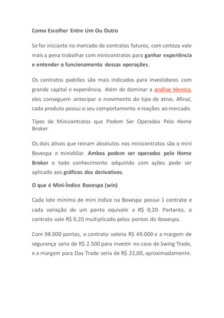 Como Escolher Entre Um Ou Outro
Se for iniciante no mercado de contratos futuros, com certeza vale
mais a pena trabalhar com minicontratos para ganhar experiência
e entender o funcionamento dessas operações.
Os contratos padrões são mais indicados para investidores com
grande capital e experiência. Além de dominar a análise técnica,
eles conseguem antecipar o movimento do tipo de ativo. Afinal,
cada produto possui o seu comportamento e reações ao mercado.
Tipos de Minicontratos que Podem Ser Operados Pelo Home
Broker
Os dois ativos que reinam absolutos nos minicontratos são o mini
Bovespa e minidólar. Ambos podem ser operados pelo Home
Broker e todo conhecimento adquirido com ações pode ser
aplicado aos gráficos dos derivativos.
O que é Mini-Índice Bovespa (win)
Cada lote mínimo de mini índice na Bovespa possui 1 contrato e
cada variação de um ponto equivale a R$ 0,20. Portanto, o
contrato vale R$ 0,20 multiplicado pelos pontos do Ibovespa.
Com 98.000 pontos, o contrato valeria R$ 49.000 e a margem de
segurança seria de R$ 2.500 para investir no caso de Swing Trade,
e a margem para Day Trade seria de R$ 22,00, aproximadamente.
 