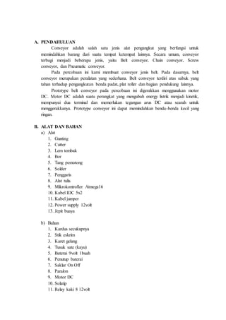 A. PENDAHULUAN
Conveyor adalah salah satu jenis alat pengangkut yang berfungsi untuk
memindahkan barang dari suatu tempat ketempat lainnya. Secara umum, conveyor
terbagi menjadi beberapa jenis, yaitu Belt conveyor, Chain conveyor, Screw
conveyor, dan Pneumatic conveyor.
Pada percobaan ini kami membuat conveyor jenis belt. Pada dasarnya, belt
conveyor merupakan peralatan yang sederhana. Belt conveyor terdiri atas sabuk yang
tahan terhadap pengangkutan benda padat, plat roller dan bagian pendukung lainnya.
Prototype belt conveyor pada percobaan ini digerakkan menggunakan motor
DC. Motor DC adalah suatu perangkat yang mengubah energy listrik menjadi kinetik,
mempunyai dua terminal dan memerlukan tegangan arus DC atau searah untuk
menggerakkanya. Prototype conveyor ini dapat memindahkan benda-benda kecil yang
ringan.
B. ALAT DAN BAHAN
a) Alat
1. Gunting
2. Cutter
3. Lem tembak
4. Bor
5. Tang pemotong
6. Solder
7. Penggaris
8. Alat tulis
9. Mikrokontroller Atmega16
10. Kabel IDC 5x2
11. Kabel jumper
12. Power supply 12volt
13. Jepit buaya
b) Bahan
1. Kardus secukupnya
2. Stik eskrim
3. Karet gelang
4. Tusuk sate (kayu)
5. Baterai 9volt 1buah
6. Penutup baterai
7. Saklar On Off
8. Paralon
9. Motor DC
10. Solatip
11. Relay kaki 8 12volt
 