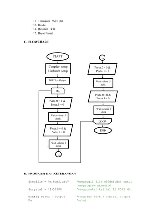 12. Transistor 2SC1061
13. Dioda
14. Resistor 1k Ω
15. Bread board
C. FLOWCHART
D. PROGRAM DAN KETERANGAN
$regfile = "m16def.dat" ‘memanggil file m16def.dat untuk
memprogram atmega16
$crystal = 11059200 ‘menggunakan kristal 11.0592 MHz
Config Porta = Output ‘mengatur Port A sebagai output
Do ‘mulai
LOOP
END
Wait selama 5
detik
Porta.0 = 0 &
Porta.1 = 1
Wait selama 1
detik
Porta.0 = 0 &
Porta.1 = 0
A
Wait selama 5
detik
Do
Porta.0 = 1 &
Porta.1 = 0
START
Compiler setup
Hardware setup
PORTA = Output
Wait selama 1
detik
Porta.0 = 0 &
Porta.1 = 0
A
 