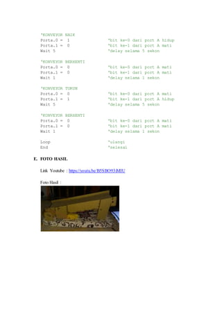 ‘KONVEYOR NAIK
Porta.0 = 1 ‘bit ke-0 dari port A hidup
Porta.1 = 0 ‘bit ke-1 dari port A mati
Wait 5 ‘delay selama 5 sekon
‘KONVEYOR BERHENTI
Porta.0 = 0 ‘bit ke-0 dari port A mati
Porta.1 = 0 ‘bit ke-1 dari port A mati
Wait 1 ‘delay selama 1 sekon
‘KONVEYOR TURUN
Porta.0 = 0 ‘bit ke-0 dari port A mati
Porta.1 = 1 ‘bit ke-1 dari port A hidup
Wait 5 ‘delay selama 5 sekon
‘KONVEYOR BERHENTI
Porta.0 = 0 ‘bit ke-0 dari port A mati
Porta.1 = 0 ‘bit ke-1 dari port A mati
Wait 1 ‘delay selama 1 sekon
Loop ‘ulangi
End ‘selesai
E. FOTO HASIL
Link Youtube : https://youtu.be/B5SBO93iMIU
Foto Hasil :
 