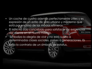 • Un coche de cuatro asientos perfectamente útiles y es
  expresión de un estilo de vida urbano y moderno que
  está por encima de las modas efímeras.
• El MINI ha sido concebido para satisfacer las exigencias
  del cliente en el nuevo milenio.
• Simboliza la alegría de vivir y no está sujeto a
  determinadas clases sociales, países o generaciones. Es
  todo lo contrario de un símbolo de estatus.
 