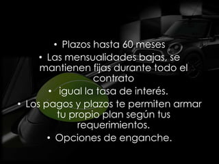 • Plazos hasta 60 meses
     • Las mensualidades bajas, se
     mantienen fijas durante todo el
                  contrato
       • igual la tasa de interés.
• Los pagos y plazos te permiten armar
          tu propio plan según tus
               requerimientos.
       • Opciones de enganche.
 