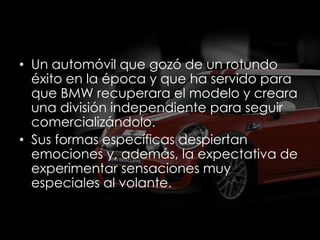 • Un automóvil que gozó de un rotundo
  éxito en la época y que ha servido para
  que BMW recuperara el modelo y creara
  una división independiente para seguir
  comercializándolo.
• Sus formas específicas despiertan
  emociones y, además, la expectativa de
  experimentar sensaciones muy
  especiales al volante.
 