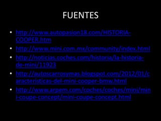 FUENTES
• http://www.autopasion18.com/HISTORIA-
  COOPER.htm
• http://www.mini.com.mx/community/index.html
• http://noticias.coches.com/historia/la-historia-
  de-mini/11923
• http://autoscarrosymas.blogspot.com/2012/01/c
  aracteristicas-del-mini-cooper-bmw.html
• http://www.arpem.com/coches/coches/mini/min
  i-coupe-concept/mini-coupe-concept.html
 