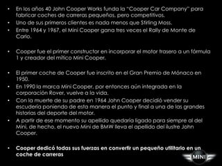 •   En los años 40 John Cooper Works funda la “Cooper Car Company” para
    fabricar coches de carreras pequeños, pero competitivos.
•   Uno de sus primeros clientes es nada menos que Stirling Moss.
•   Entre 1964 y 1967, el Mini Cooper gana tres veces el Rally de Monte de
    Carlo.

•   Cooper fue el primer constructor en incorporar el motor trasero a un fórmula
    1 y creador del mítico Mini Cooper.

•   El primer coche de Cooper fue inscrito en el Gran Premio de Mónaco en
    1950.
•   En 1990 la marca Mini Cooper, por entonces aún integrada en la
    corporación Rover, vuelve a la vida.
•   Con la muerte de su padre en 1964 John Cooper decidió vender su
    escudería poniendo de esta manera el punto y final a una de las grandes
    historias del deporte del motor.
•   A partir de ese momento su apellido quedaría ligado para siempre al del
    Mini, de hecho, el nuevo Mini de BMW lleva el apellido del ilustre John
    Cooper.

•   Cooper dedicó todas sus fuerzas en convertir un pequeño utilitario en un
    coche de carreras
 