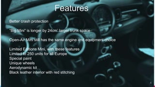 Features
4
Better crash protection
“Big Mini” is longer by 24cm’ larger trunk space
Open-Air Mini still has the same engine and equipment choice
Limited Editions Mini, with these features
Limited to 250 units for all Europe
Special paint
Unique wheels
Aerodynamic kit
Black leather interior with red stitching