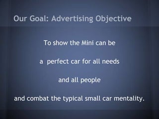 Our Goal: Advertising Objective
To show the Mini can be
a perfect car for all needs
and all people

and combat the typical small car mentality.

 