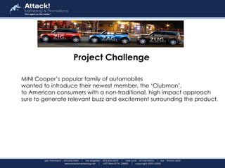 Project Challenge  MINI Cooper’s popular family of automobiles  wanted to introduce their newest member, the ‘Clubman’,  to American consumers with a non-traditional, high impact approach  sure to generate relevant buzz and excitement surrounding the product .   