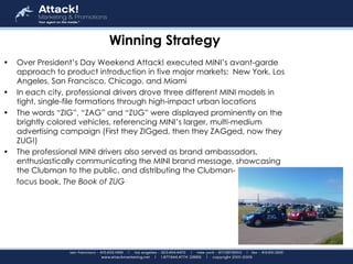 Winning Strategy Over President’s Day Weekend Attack! executed MINI’s avant-garde approach to product introduction in five major markets:  New York, Los Angeles, San Francisco, Chicago, and Miami   In each city, professional drivers drove three different MINI models in tight, single-file formations through high-impact urban locations   The words “ZIG”, “ZAG” and “ZUG” were displayed prominently on the brightly colored vehicles, referencing MINI’s larger, multi-medium advertising campaign (First they ZIGged, then they ZAGged, now they ZUG!)   The professional MINI drivers also served as brand ambassadors, enthusiastically communicating the MINI brand message, showcasing the Clubman to the public, and distributing the Clubman- focus book,  The Book of ZUG   