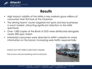Results High impact visibility of the MINIs in key markets gave millions of consumers their first look at the Clubman   The driving teams’ routes targeted hot spots and key businesses in each market, attracting significant attention to the MINI spectacle   Over 1,000 copies of the  Book of ZUG  were distributed alongside nearly 500 spec sheets   Interested consumers were directed to MINI’s website for more information on the brand, increasing web traffic exponentially   CHECK OUT THE VIDEO CASE STUDY ONLINE:  http://www.attackmarketing.net/movie5.php 