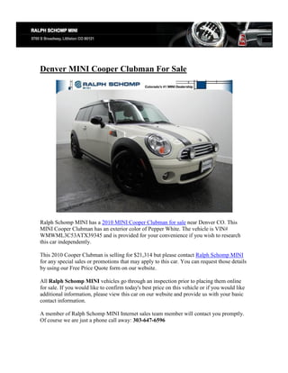 Denver MINI Cooper Clubman For Sale




Ralph Schomp MINI has a 2010 MINI Cooper Clubman for sale near Denver CO. This
MINI Cooper Clubman has an exterior color of Pepper White. The vehicle is VIN#
WMWML3C53ATX39345 and is provided for your convenience if you wish to research
this car independently.

This 2010 Cooper Clubman is selling for $21,314 but please contact Ralph Schomp MINI
for any special sales or promotions that may apply to this car. You can request those details
by using our Free Price Quote form on our website.

All Ralph Schomp MINI vehicles go through an inspection prior to placing them online
for sale. If you would like to confirm today's best price on this vehicle or if you would like
additional information, please view this car on our website and provide us with your basic
contact information.

A member of Ralph Schomp MINI Internet sales team member will contact you promptly.
Of course we are just a phone call away: 303-647-6596
 