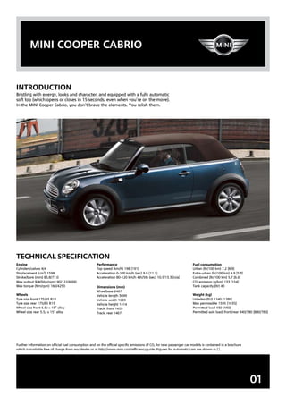 mini cooper cabrio


inTroDUcTion
Bristling with energy, looks and character, and equipped with a fully automatic
soft top (which opens or closes in 15 seconds, even when you’re on the move).
In the MINI Cooper Cabrio, you don’t brave the elements. You relish them.




Technical SpecificaTion
Engine                                               Performance                                                     Fuel consumption
Cylinders/valves 4/4                                 Top speed (km/h) 198 [191]                                      Urban (ltr/100 km) 7.2 [8.9]
Displacement (cm3) 1598                              Acceleration 0-100 km/h (sec) 9.8 [11.1]                        Extra-urban (ltr/100 km) 4.9 [5.3]
Stroke/bore (mm) 85.8/77.0                           Acceleration 80-120 km/h 4th/5th (sec) 10.5/13.3 [n/a]          Combined (ltr/100 km) 5.7 [6.6]
Max output (kW/bhp/rpm) 90/122/6000                                                                                  CO₂ emission (g/km) 133 [154]
Max torque (Nm/rpm) 160/4250                         Dimensions (mm)                                                 Tank capacity (ltr) 40
                                                     Wheelbase 2467
Wheels                                               Vehicle length 3699                                             Weight (kg)
Tyre size front 175/65 R15                           Vehicle width 1683                                              Unladen (EU) 1240 [1280]
Tyre size rear 175/65 R15                            Vehicle height 1414                                             Max permissible 1595 [1635]
Wheel size front 5.5J x 15” alloy                    Track, front 1459                                               Permitted load 430 [430]
Wheel size rear 5.5J x 15” alloy                     Track, rear 1467                                                Permitted axle load, front/rear 840/780 [880/780]




Further information on official fuel consumption and on the official specific emissions of CO₂ for new passenger car models is contained in a brochure
which is available free of charge from any dealer or at http://www.mini.com/efficiencyguide. Figures for automatic cars are shown in [ ].




                                                                                                                                                          01
 