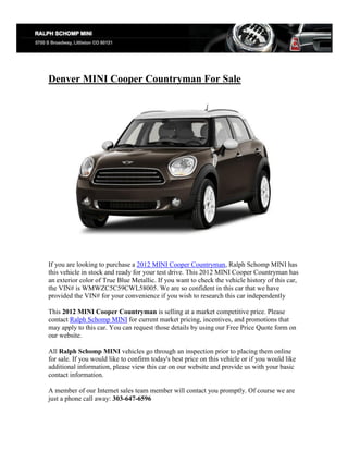 Denver MINI Cooper Countryman For Sale




If you are looking to purchase a 2012 MINI Cooper Countryman, Ralph Schomp MINI has
this vehicle in stock and ready for your test drive. This 2012 MINI Cooper Countryman has
an exterior color of True Blue Metallic. If you want to check the vehicle history of this car,
the VIN# is WMWZC5C59CWL58005. We are so confident in this car that we have
provided the VIN# for your convenience if you wish to research this car independently

This 2012 MINI Cooper Countryman is selling at a market competitive price. Please
contact Ralph Schomp MINI for current market pricing, incentives, and promotions that
may apply to this car. You can request those details by using our Free Price Quote form on
our website.

All Ralph Schomp MINI vehicles go through an inspection prior to placing them online
for sale. If you would like to confirm today's best price on this vehicle or if you would like
additional information, please view this car on our website and provide us with your basic
contact information.

A member of our Internet sales team member will contact you promptly. Of course we are
just a phone call away: 303-647-6596
 