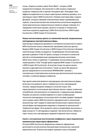 MINI
Информация
для прессы
04/2014
Страница 10
опция „Отделка кузова в цвете Piano Black“, которая у MINI
предлагается впервые. Она включает в себя окраску отдельных
кузовных поверхностей в черный глянцевый цвет, благодаря чему
эффектно выделяются не только характерные элементы дизайна, но и
пропорции нового MINI Countryman. Помимо окантовки фар и задних
фонарей, которые в базовой комплектации имеют хромированную
отделку, в высококачественном затемненном исполнении выдержаны
также диагональные соединительные элементы между стойками A и
передними колесными арками, релинги на крыше и поперечные
пластины в решетке радиатора у MINI One Countryman, MINI Cooper
Countryman и MINI Cooper D Countryman.
Новые легкосплавные диски со сниженной массой, опциональные
светодиодные противотуманные фары.
Свой вклад в повышение динамики и топливной экономичности нового
MINI Countryman вносит измененная программа колесных дисков.
Модели MINI Cooper Countryman и MINI Cooper D Countryman в базовой
комплектации теперь оснащаются 16-дюймовыми легкосплавными
дисками в дизайне 5-Star Air Spoke, которые отличаются сниженной
массой и оптимизированными аэродинамическими качествами.
Облегчены также и серийные 17-дюймовые легкосплавные диски в
новом дизайне 5-Star Triangle Spoke моделей MINI Cooper S Countryman
и MINI Cooper SD Countryman. В качестве опции эти диски можно
заказать в двухцветном исполнении. Также на заказ оба варианта
дисков предлагаются в исполнении MINIMALISM с шинами с
пониженным сопротивлением качению для дополнительной экономии
топлива и снижения вредных выбросов.
Еще одной новинкой являются светодиодные противотуманные фары,
включая огни дневного света и габаритные огни в светодиодной
технике, предлагающиеся впервые в качестве опции. Они
характеризуются интенсивным ярко-белым светом и имеют сниженное
потребление электроэнергии по сравнению с традиционными фарами.
Помимо улучшения условий видимости в туман конфигурация
полностью светодиодных источников света этих фар придает передней
части кузова нового MINI Countryman харизматичный и уникальный
внешний вид. Свет создается тремя расположенными горизонтально в
центре фары светодиодными модулями и отражается целиком всей
поверхностью фары. Огни дневного света в каждой фаре выполнены в
виде кольца из 15 светодиодных модулей. При включенных габаритах
горят только пять светодиодных модулей в верхней трети кольца.
Салон с улучшенным акустическим комфортом и ярко выраженным
премиальным характером оформления.
В салоне MINI Countryman фирменные элементы оформления
дополняются исключительно большой вместительностью и высокой
вариативностью. Компактная модель премиум-класса в базовой
 