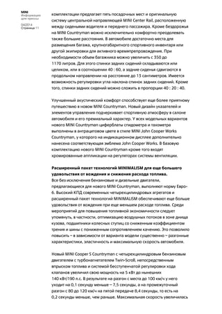 MINI
Информация
для прессы
04/2014
Страница 11
комплектации предлагает пять посадочных мест и оригинальную
систему центральной направляющей MINI Center Rail, расположенную
между сиденьями водителя и переднего пассажира. Кроме бездорожья
на MINI Countryman можно исключительно комфортно преодолевать
также большие расстояния. В автомобиле достаточно места для
размещения багажа, крупногабаритного спортивного инвентаря или
другой экипировки для активного времяпрепровождения. При
необходимости объем багажника можно увеличить с 350 до
1170 литров. Для этого спинки задних сидений складываются или
целиком, или в соотношении 40 : 60, а задние сиденья сдвигаются в
продольном направлении на расстояние до 13 сантиметров. Имеется
возможность регулировки угла наклона спинок задних сидений. Кроме
того, спинки задних сидений можно сложить в пропорции 40 : 20 : 40.
Улучшенный акустический комфорт способствует еще более приятному
путешествию в новом MINI Countryman. Новый дизайн указателей и
элементов управления подчеркивает спортивную атмосферу в салоне
автомобиля и его премиальный характер. У всех модельных вариантов
нового MINI Countryman циферблаты спидометра и тахометра
выполнены в антрацитовом цвете в стиле MINI John Cooper Works
Countryman, у которого на индикационном дисплее дополнительно
нанесена соответствующая эмблема John Cooper Works. В базовую
комплектацию нового MINI Countryman кроме того входят
хромированные аппликации на регуляторах системы вентиляции.
Расширенный пакет технологий MINIMALISM для еще большего
удовольствия от вождения и снижения расхода топлива.
Все без исключения бензиновые и дизельные двигатели,
предлагающиеся для нового MINI Countryman, выполняют норму Евро-
6. Высокий КПД современных четырехцилиндровых агрегатов и
расширенный пакет технологий MINIMALISM обеспечивают еще больше
удовольствия от вождения при еще меньшем расходе топлива. Среди
мероприятий для повышения топливной экономичности следует
упомянуть, в частности, оптимизацию воздушных потоков в зоне днища
кузова, подшипники колесных ступиц со сниженным коэффициентом
трения и шины с пониженным сопротивлением качению. Это позволило
повысить – в зависимости от варианта модели существенно – разгонные
характеристики, эластичность и максимальную скорость автомобиля.
Новый MINI Cooper S Countryman с четырехцилиндровым бензиновым
двигателем с турбонагнетателем Twin-Scroll, непосредственным
впрыском топлива и системой бесступенчатой регулировки хода
клапанов увеличил свою мощность на 5 кВт до нынешних
140 кВт/190 л.с. В результате на разгон с места до 100 км/ч у него
уходит на 0,1 секунду меньше – 7,5 секунды, а на промежуточный
разгон с 80 до 120 км/ч на пятой передаче 8,4 секунды, то есть на
0,2 секунды меньше, чем раньше. Максимальная скорость увеличилась
 