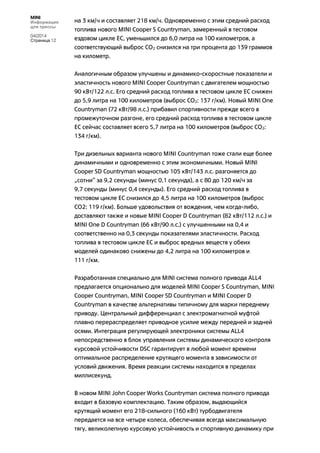 MINI
Информация
для прессы
04/2014
Страница 12
на 3 км/ч и составляет 218 км/ч. Одновременно с этим средний расход
топлива нового MINI Cooper S Countryman, замеренный в тестовом
ездовом цикле ЕС, уменьшился до 6,0 литра на 100 километров, а
соответствующий выброс CO2 снизился на три процента до 139 граммов
на километр.
Аналогичным образом улучшены и динамико-скоростные показатели и
эластичность нового MINI Cooper Countryman с двигателем мощностью
90 кВт/122 л.с. Его средний расход топлива в тестовом цикле ЕС снижен
до 5,9 литра на 100 километров (выброс CO2: 137 г/км). Новый MINI One
Countryman (72 кВт/98 л.с.) прибавил спортивности прежде всего в
промежуточном разгоне, его средний расход топлива в тестовом цикле
ЕС сейчас составляет всего 5,7 литра на 100 километров (выброс CO2:
134 г/км).
Три дизельных варианта нового MINI Countryman тоже стали еще более
динамичными и одновременно с этим экономичными. Новый MINI
Cooper SD Countryman мощностью 105 кВт/143 л.с. разгоняется до
„сотни“ за 9,2 секунды (минус 0,1 секунда), а с 80 до 120 км/ч за
9,7 секунды (минус 0,4 секунды). Его средний расход топлива в
тестовом цикле ЕС снизился до 4,5 литра на 100 километров (выброс
CO2: 119 г/км). Больше удовольствия от вождения, чем когда-либо,
доставляют также и новые MINI Cooper D Countryman (82 кВт/112 л.с.) и
MINI One D Countryman (66 кВт/90 л.с.) с улучшенными на 0,4 и
соответственно на 0,3 секунды показателями эластичности. Расход
топлива в тестовом цикле ЕС и выброс вредных веществ у обеих
моделей одинаково снижены до 4,2 литра на 100 километров и
111 г/км.
Разработанная специально для MINI система полного привода ALL4
предлагается опционально для моделей MINI Cooper S Countryman, MINI
Cooper Countryman, MINI Cooper SD Countryman и MINI Cooper D
Countryman в качестве альтернативы типичному для марки переднему
приводу. Центральный дифференциал с электромагнитной муфтой
плавно перераспределяет приводное усилие между передней и задней
осями. Интеграция регулирующей электроники системы ALL4
непосредственно в блок управления системы динамического контроля
курсовой устойчивости DSC гарантирует в любой момент времени
оптимальное распределение крутящего момента в зависимости от
условий движения. Время реакции системы находится в пределах
миллисекунд.
В новом MINI John Cooper Works Countryman система полного привода
входит в базовую комплектацию. Таким образом, выдающийся
крутящий момент его 218-сильного (160 кВт) турбодвигателя
передается на все четыре колеса, обеспечивая всегда максимальную
тягу, великолепную курсовую устойчивость и спортивную динамику при
 