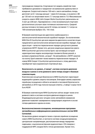 MINI
Информация
для прессы
04/2014
Страница 13
прохождении поворотов. Спортивная топ-модель семейства тоже
прибавила в динамике и предлагает экстремальное удовольствие от
вождения. Скоростной отметки 100 км/ч с места автомобиль теперь
достигает на 0,1 секунды раньше – через 6,9 секунды, а на разгон с 80
до 120 км/ч он затрачивает всего 7,7 секунды вместо 7,9. Максимальная
скорость нового MINI John Cooper Works Countryman увеличилась на
3 км/ч до 228 км/ч. Одновременно с этим экстремальный спортсмен
дополнительно улучшил свою топливную экономичность. Средний
расход топлива в тестовом цикле ЕС теперь составляет 7,1 литра на
100 километров (выброс CO2: 165 г/км).
В базовой комплектации все двигатели комбинируются с
шестиступенчатой механической коробкой передач. За исключением
MINI One D Countryman для всех вариантов двигателя в качестве опции
предлагается шестиступенчатая автоматическая коробка передач. Еще
одна опция – лепестки переключения передач для ручного режима
управления АКПП. Кроме того, для всех модельных вариантов нового
MINI Countryman доступна кнопка Sport, при активации которой
характеристика педали акселератора становится более резкой, а
рулевое управление более „острым“. На автомобилях с АКПП нажатие
на кнопку Sport изменяет также моменты переключения передач. В
новом MINI Cooper S Countryman дополнительно к этому двигатель
приобретает ярко выраженный спортивный звук.
Безопасность на уровне „5 звезд“, система контроля давления
воздуха в шинах и огни дневного света теперь входят в базовую
комплектацию.
Комплексная концепция безопасности MINI Countryman гарантирует
выдающийся уровень защиты пассажиров. Благодаря своему широкому
серийному оснащению в области активной и пассивной безопасности
автомобиль в 2010 году получил высшую отметку „5 звезд“ в краш-тесте
Euro NCAP.
В базовую комплектацию MINI Countryman сейчас входят также огни
дневного света и система контроля давления воздуха в шинах.
Индивидуальное для всех четырех колес автомобиля измерение
давления позволяет своевременно предупредить водителя в случае
потери давления в одном из колес.
Высококачественное оснащение, инновационная программа
автомобильных информационно-развлекательных систем MINI
Connected.
На высоком уровне находится также и прочее серийное оснащение
нового MINI Countryman, в частности система кондиционирования,
центральная направляющая, расположенная между передними
сиденьями, и высококачественная аудиосистема с CD-плеером с
поддержкой MP3, входом AUX и пятью динамиками. Кроме того,
 